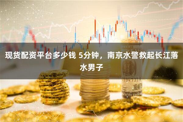 现货配资平台多少钱 5分钟，南京水警救起长江落水男子