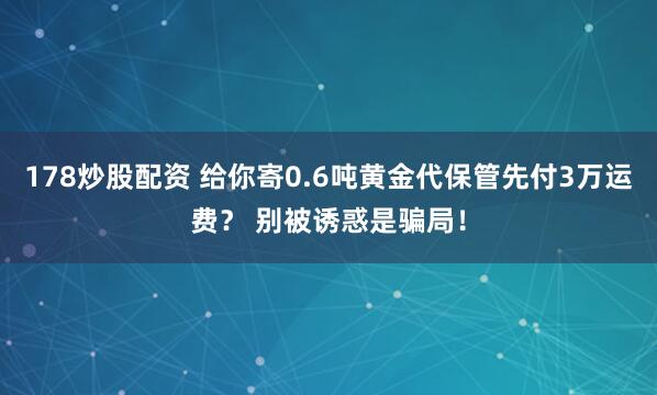 178炒股配资 给你寄0.6吨黄金代保管先付3万运费？ 别被诱惑是骗局！