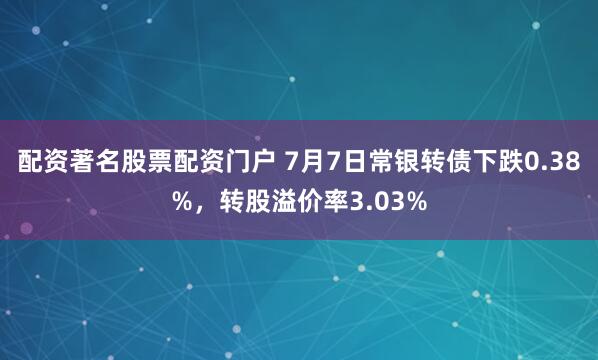配资著名股票配资门户 7月7日常银转债下跌0.38%，转股溢价率3.03%