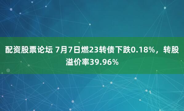 配资股票论坛 7月7日燃23转债下跌0.18%，转股溢价率39.96%