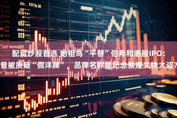 配资炒股首选 始祖鸟“平替”伯希和港股IPO：曾被质疑“假洋牌”，品牌名称是纪念敦煌文物大盗？