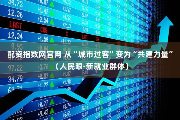 配资指数网官网 从“城市过客”变为“共建力量”（人民眼·新就业群体）