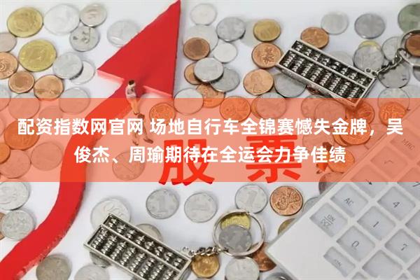 配资指数网官网 场地自行车全锦赛憾失金牌，吴俊杰、周瑜期待在全运会力争佳绩