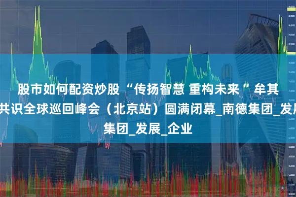 股市如何配资炒股 “传扬智慧 重构未来“ 牟其中智慧共识全球巡回峰会（北京站）圆满闭幕_南德集团_发展_企业