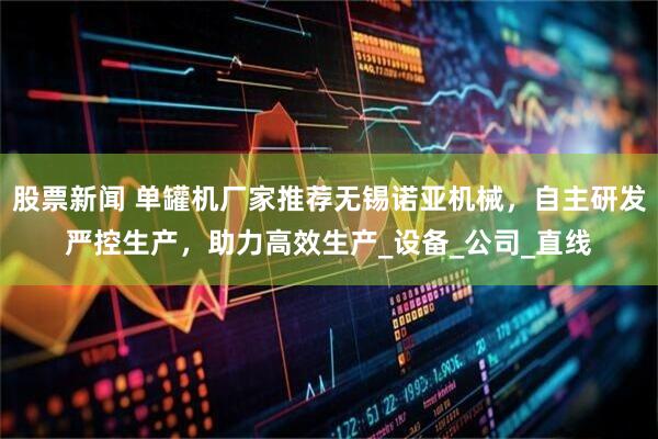 股票新闻 单罐机厂家推荐无锡诺亚机械，自主研发严控生产，助力高效生产_设备_公司_直线