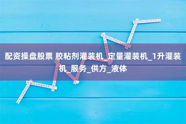 配资操盘股票 胶粘剂灌装机_定量灌装机_1升灌装机_服务_供方_液体