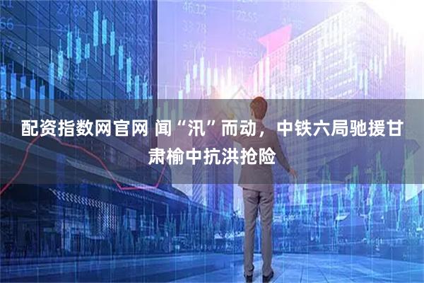 配资指数网官网 闻“汛”而动，中铁六局驰援甘肃榆中抗洪抢险