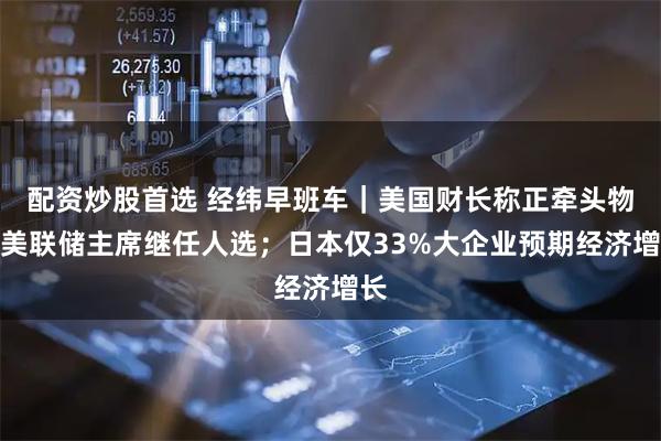 配资炒股首选 经纬早班车｜美国财长称正牵头物色美联储主席继任人选；日本仅33%大企业预期经济增长