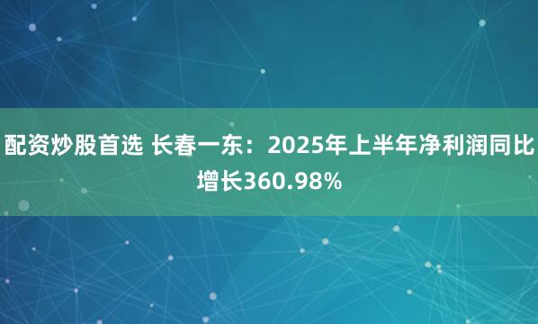 配资炒股首选 长春一东：2025年上半年净利润同比增长360.98%