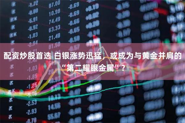 配资炒股首选 白银涨势迅猛，或成为与黄金并肩的“第二耀眼金属”？