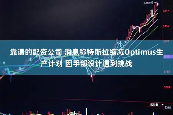 靠谱的配资公司 消息称特斯拉缩减Optimus生产计划 因手部设计遇到挑战