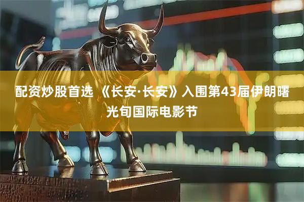 配资炒股首选 《长安·长安》入围第43届伊朗曙光旬国际电影节