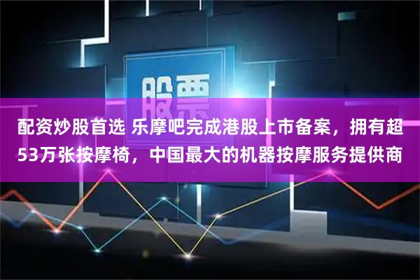 配资炒股首选 乐摩吧完成港股上市备案,拥有超53万张按摩椅,中国最大的机器按摩服务提供商