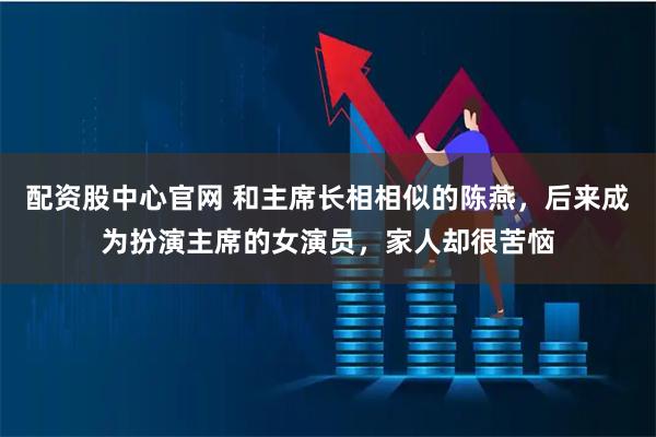 配资股中心官网 和主席长相相似的陈燕,后来成为扮演主席的女演员,家人却很苦恼