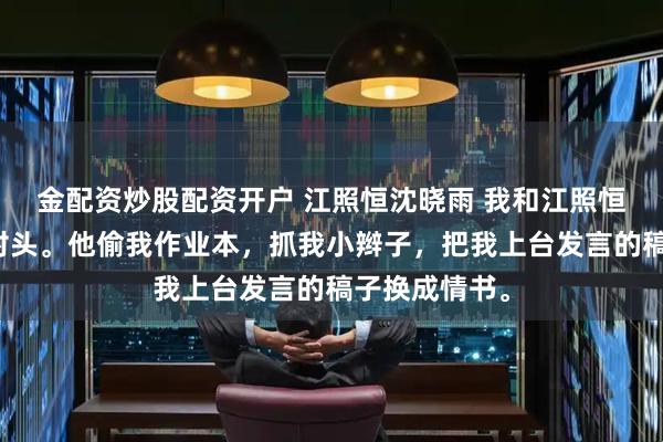 金配资炒股配资开户 江照恒沈晓雨 我和江照恒从小就是死对头。他偷我作业本，抓我小辫子，把我上台发言的稿子换成情书。