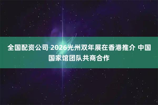 全国配资公司 2026光州双年展在香港推介 中国国家馆团队共商合作