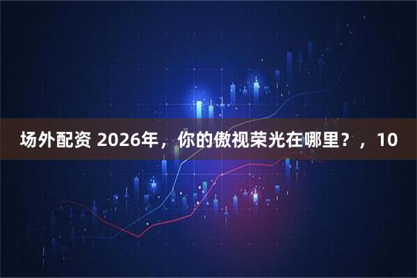 场外配资 2026年，你的傲视荣光在哪里？，10