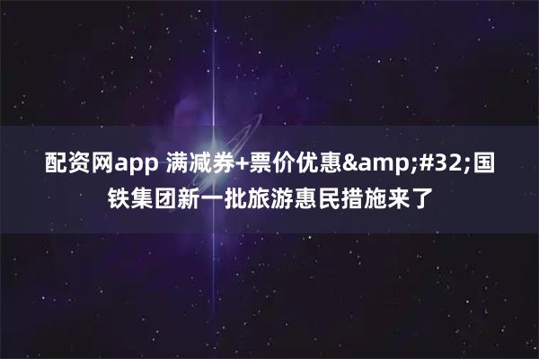 配资网app 满减券+票价优惠 国铁集团新一批旅游惠民措施来了