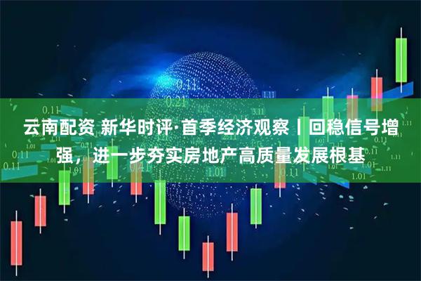 云南配资 新华时评·首季经济观察丨回稳信号增强，进一步夯实房地产高质量发展根基