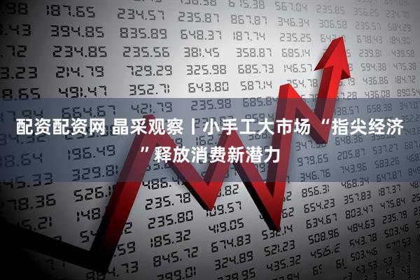 配资配资网 晶采观察丨小手工大市场 “指尖经济”释放消费新潜力